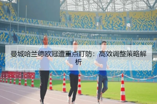 曼城哈兰德欧冠遭重点盯防：高效调整策略解析